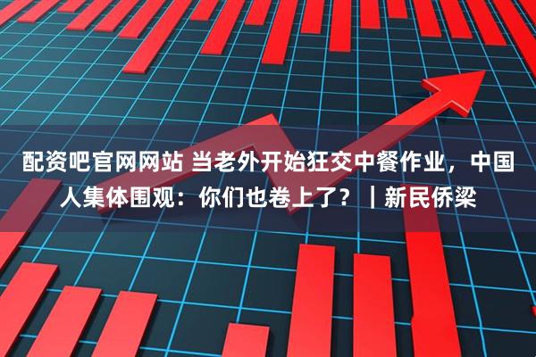 配资吧官网网站 当老外开始狂交中餐作业，中国人集体围观：你们也卷上了？｜新民侨梁