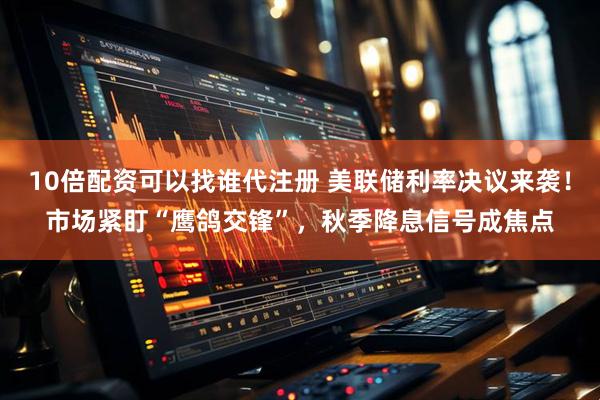 10倍配资可以找谁代注册 美联储利率决议来袭！市场紧盯“鹰鸽交锋”，秋季降息信号成焦点