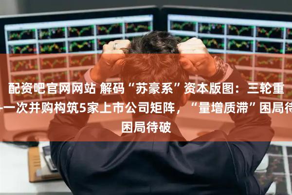 配资吧官网网站 解码“苏豪系”资本版图：三轮重组+一次并购构筑5家上市公司矩阵，“量增质滞”困局待破