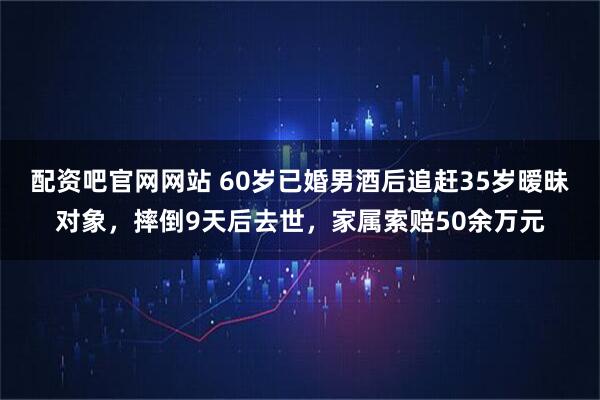 配资吧官网网站 60岁已婚男酒后追赶35岁暧昧对象，摔倒9天后去世，家属索赔50余万元