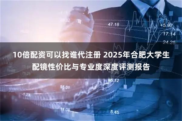 10倍配资可以找谁代注册 2025年合肥大学生配镜性价比与专业度深度评测报告