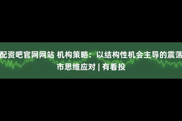 配资吧官网网站 机构策略：以结构性机会主导的震荡市思维应对 | 有看投