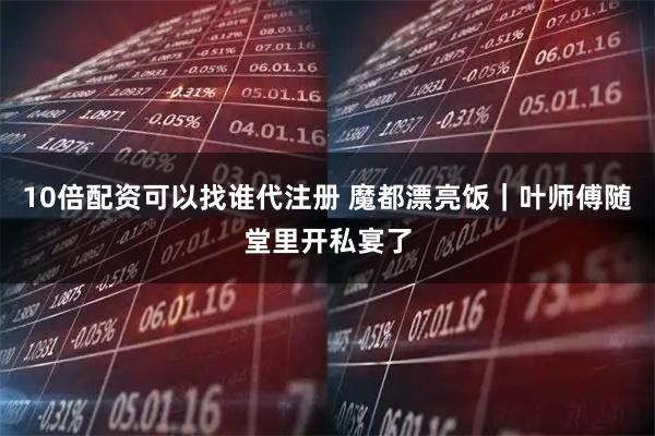 10倍配资可以找谁代注册 魔都漂亮饭｜叶师傅随堂里开私宴了