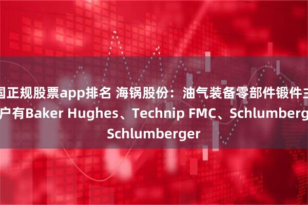 中国正规股票app排名 海锅股份：油气装备零部件锻件主要客户有Baker Hughes、Technip FMC、Schlumberger