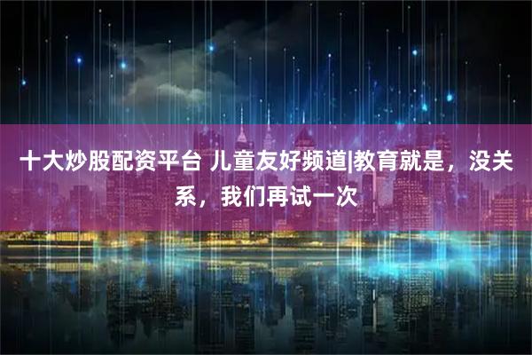 十大炒股配资平台 儿童友好频道|教育就是，没关系，我们再试一次