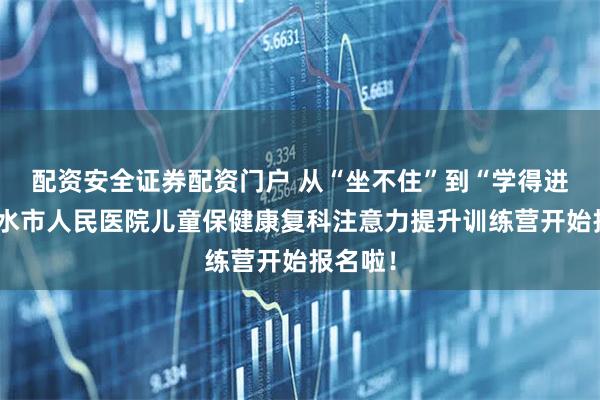 配资安全证券配资门户 从“坐不住”到“学得进”：衡水市人民医院儿童保健康复科注意力提升训练营开始报名啦！