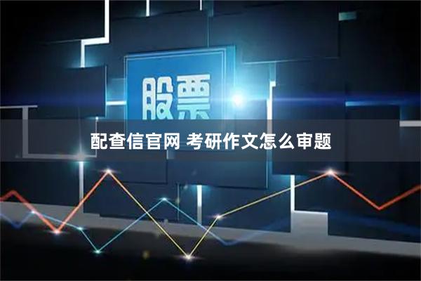 配查信官网 考研作文怎么审题