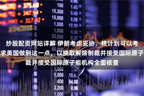 炒股配资网站详解 伊朗考虑妥协，核计划可以考虑放弃，前提要求美国做到这一点，以换取解除制裁并接受国际原子能机构全面核查