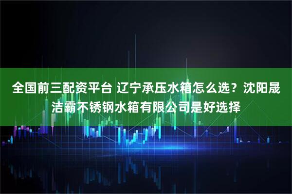 全国前三配资平台 辽宁承压水箱怎么选？沈阳晟洁霸不锈钢水箱有限公司是好选择