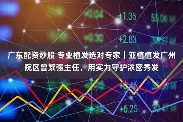 广东配资炒股 专业植发选对专家｜亚植植发广州院区曾繁强主任，用实力守护浓密秀发