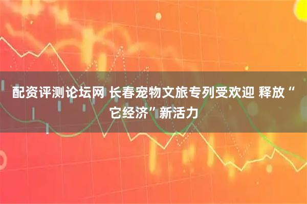 配资评测论坛网 长春宠物文旅专列受欢迎 释放“它经济”新活力
