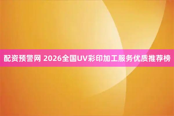 配资预警网 2026全国UV彩印加工服务优质推荐榜