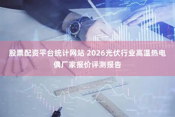 股票配资平台统计网站 2026光伏行业高温热电偶厂家报价评测报告