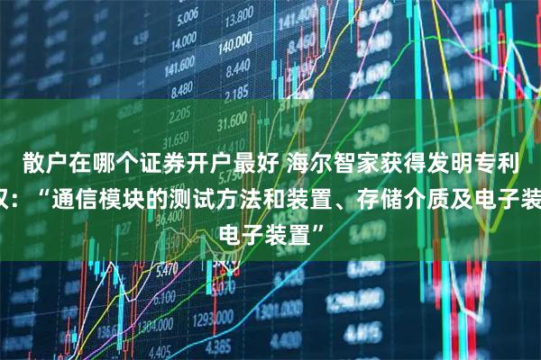 散户在哪个证券开户最好 海尔智家获得发明专利授权：“通信模块的测试方法和装置、存储介质及电子装置”